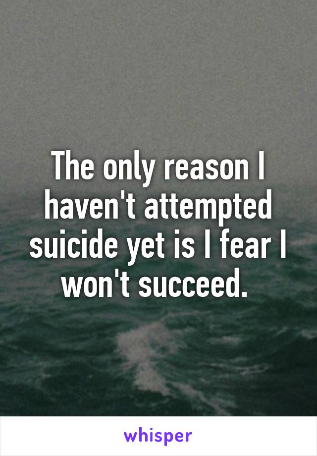 The only reason I haven't attempted suicide yet is I fear I won't succeed. 