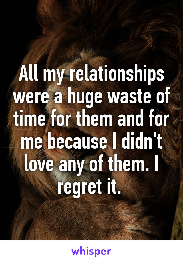 All my relationships were a huge waste of time for them and for me because I didn't love any of them. I regret it. 