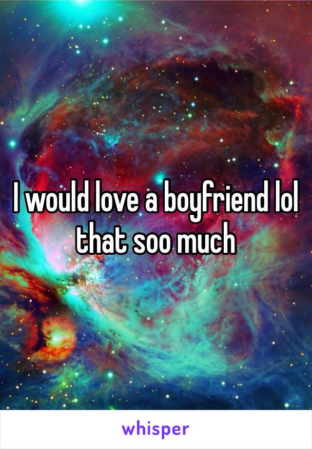 I would love a boyfriend lol that soo much 