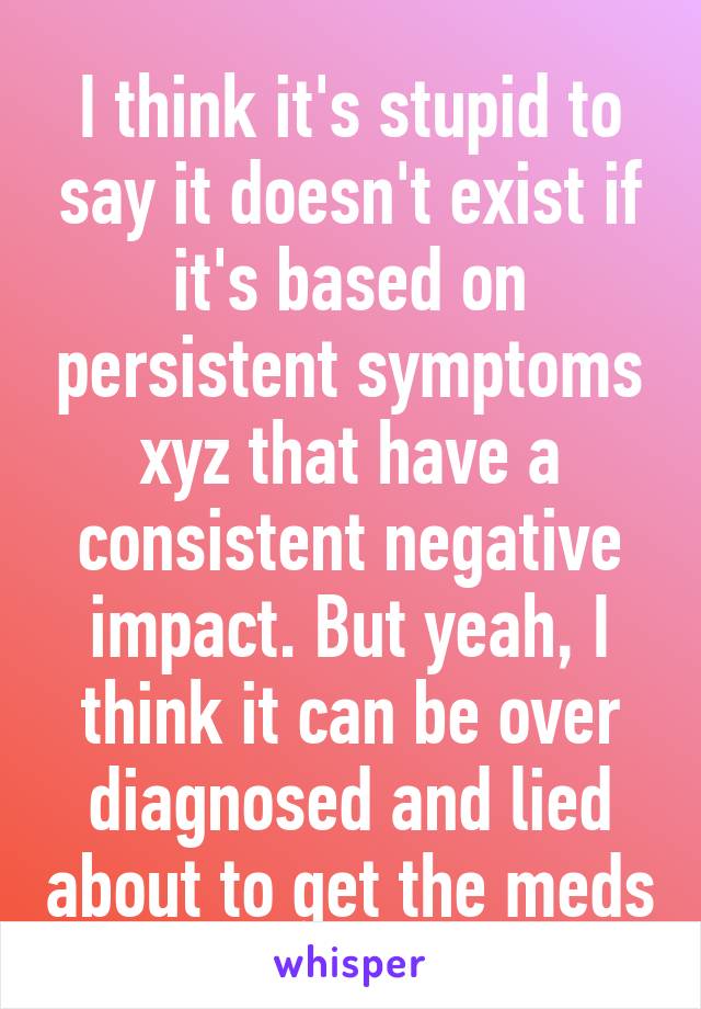 I think it's stupid to say it doesn't exist if it's based on persistent symptoms xyz that have a consistent negative impact. But yeah, I think it can be over diagnosed and lied about to get the meds