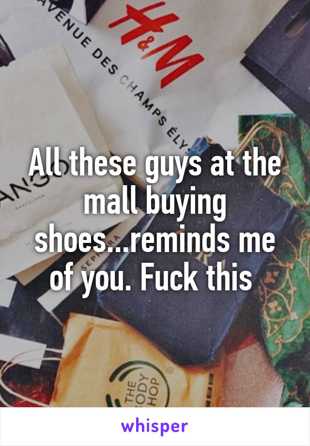 All these guys at the mall buying shoes...reminds me of you. Fuck this 