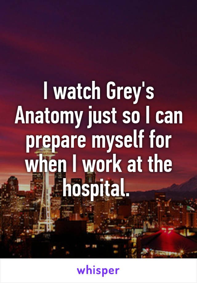 I watch Grey's Anatomy just so I can prepare myself for when I work at the hospital. 