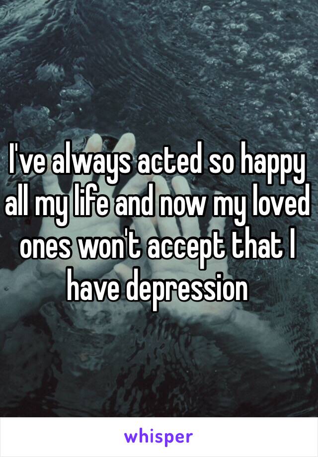 I've always acted so happy all my life and now my loved ones won't accept that I have depression