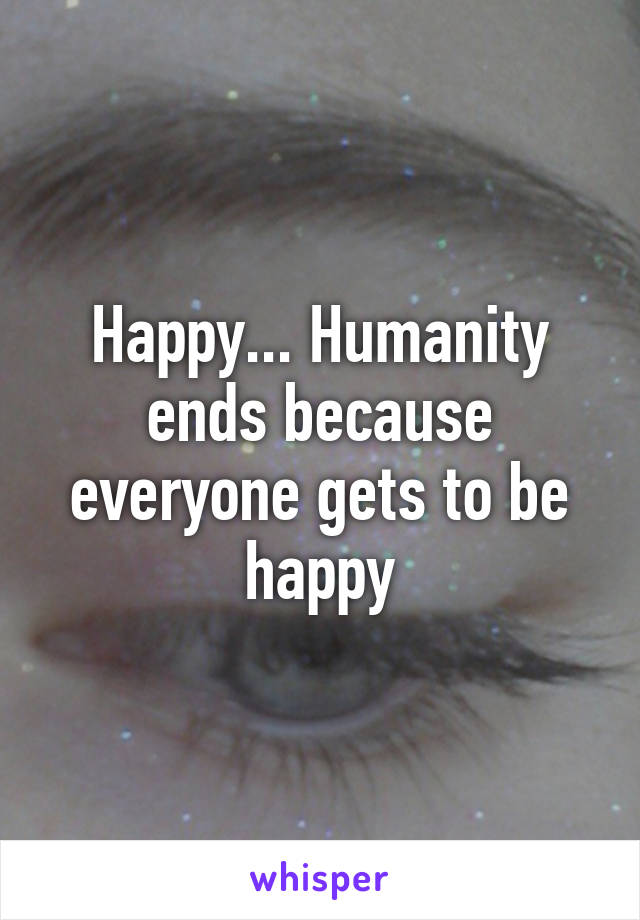 Happy... Humanity ends because everyone gets to be happy