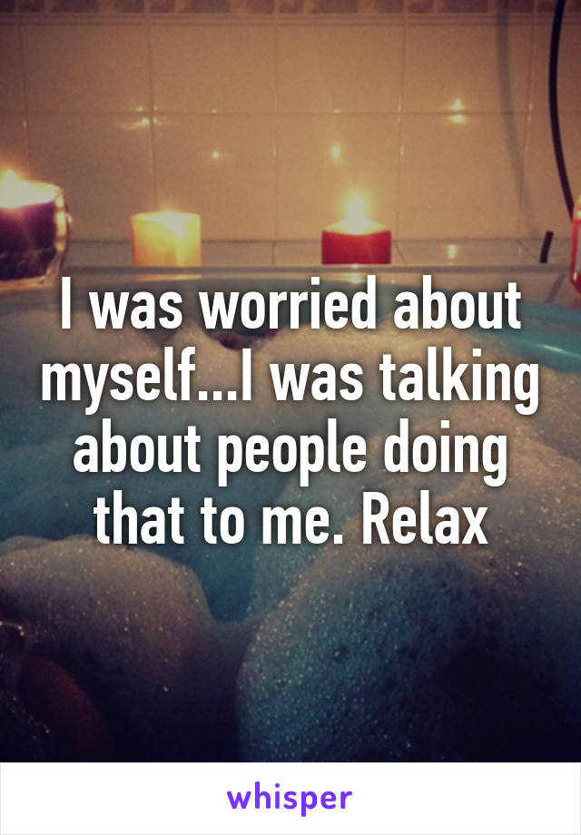 I was worried about myself...I was talking about people doing that to me. Relax