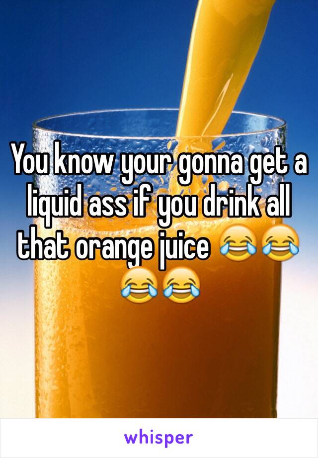 You know your gonna get a liquid ass if you drink all that orange juice 😂😂😂😂  