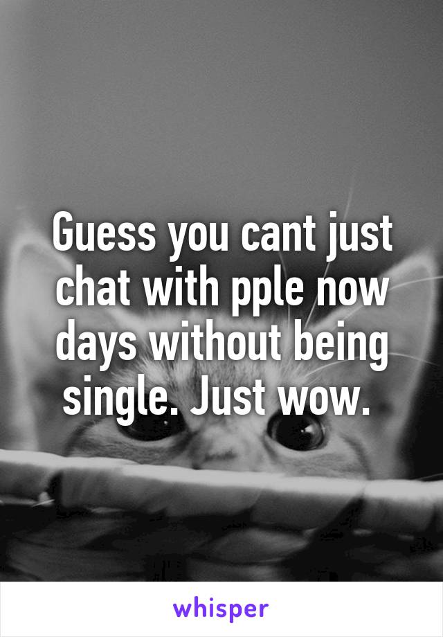 Guess you cant just chat with pple now days without being single. Just wow. 