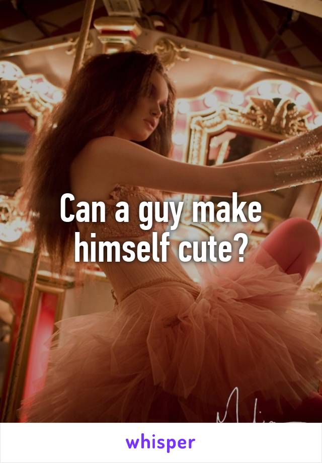 Can a guy make himself cute?