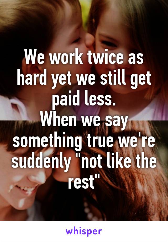 We work twice as hard yet we still get paid less.
When we say something true we're suddenly "not like the rest"