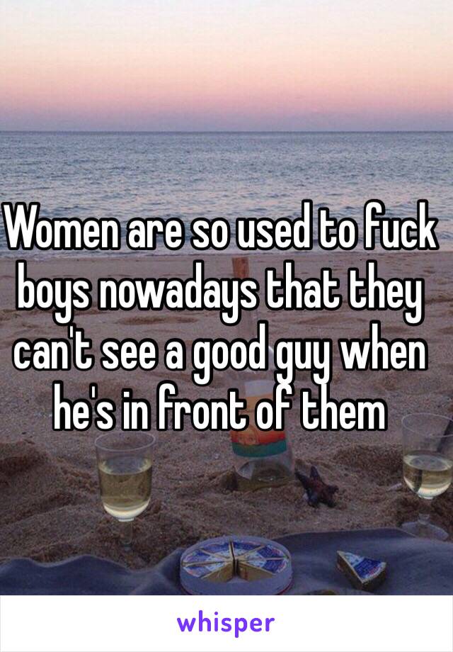 Women are so used to fuck boys nowadays that they can't see a good guy when he's in front of them