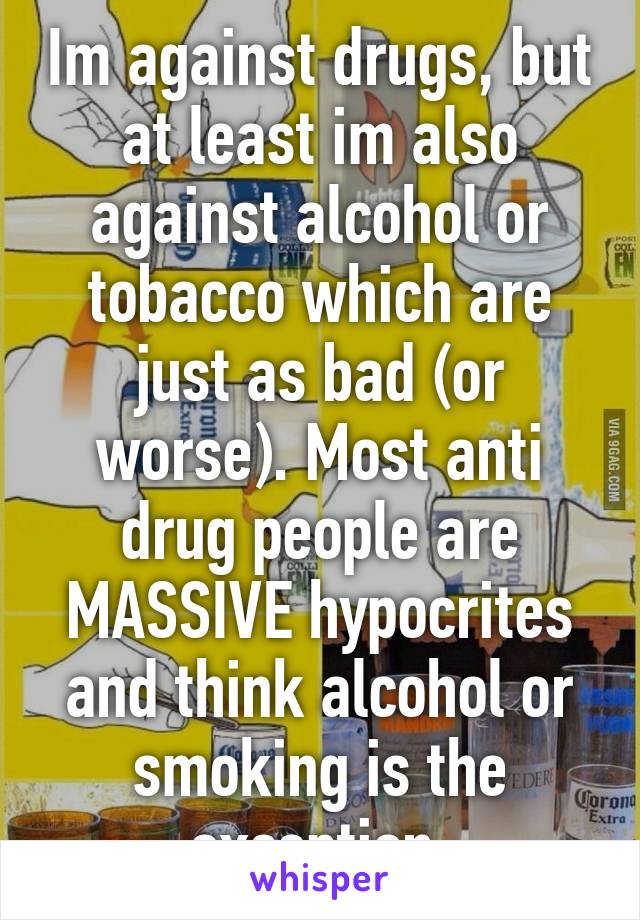 Im against drugs, but at least im also against alcohol or tobacco which are just as bad (or worse). Most anti drug people are MASSIVE hypocrites and think alcohol or smoking is the exception.