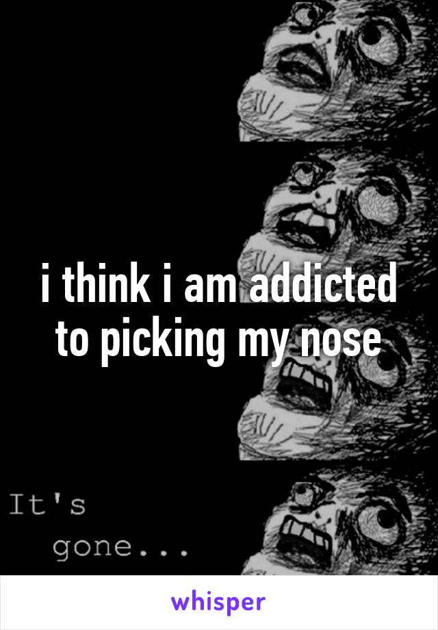 i think i am addicted to picking my nose