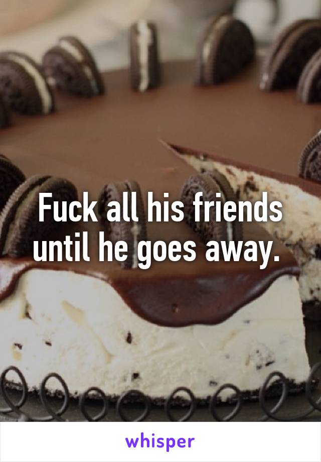 Fuck all his friends until he goes away. 