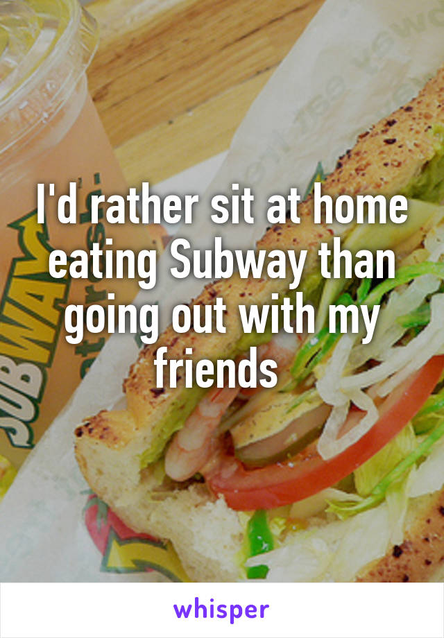 I'd rather sit at home eating Subway than going out with my friends 
