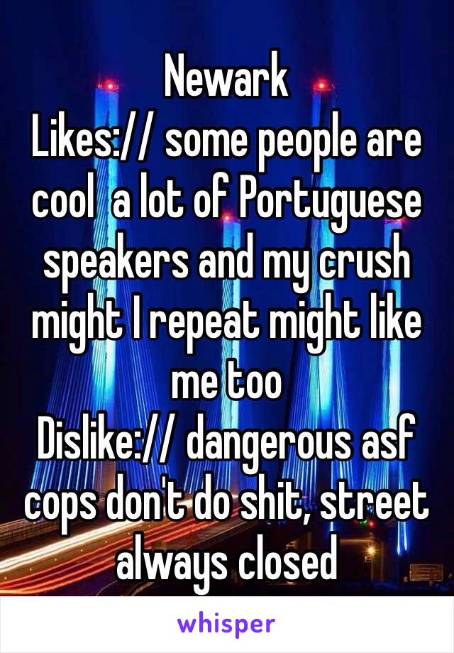 Newark
Likes:// some people are cool  a lot of Portuguese speakers and my crush might I repeat might like me too
Dislike:// dangerous asf cops don't do shit, street always closed 