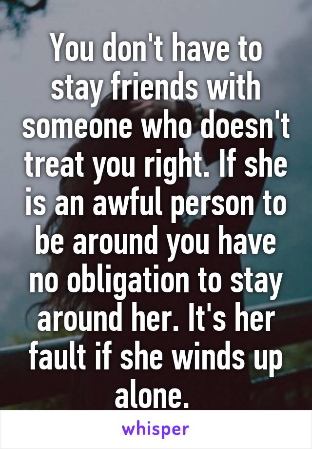 You don't have to stay friends with someone who doesn't treat you right. If she is an awful person to be around you have no obligation to stay around her. It's her fault if she winds up alone. 