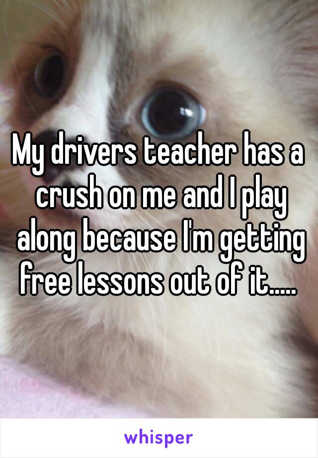 My drivers teacher has a crush on me and I play along because I'm getting free lessons out of it..... 