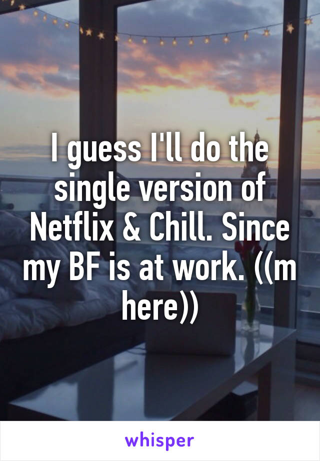 I guess I'll do the single version of Netflix & Chill. Since my BF is at work. ((m here))