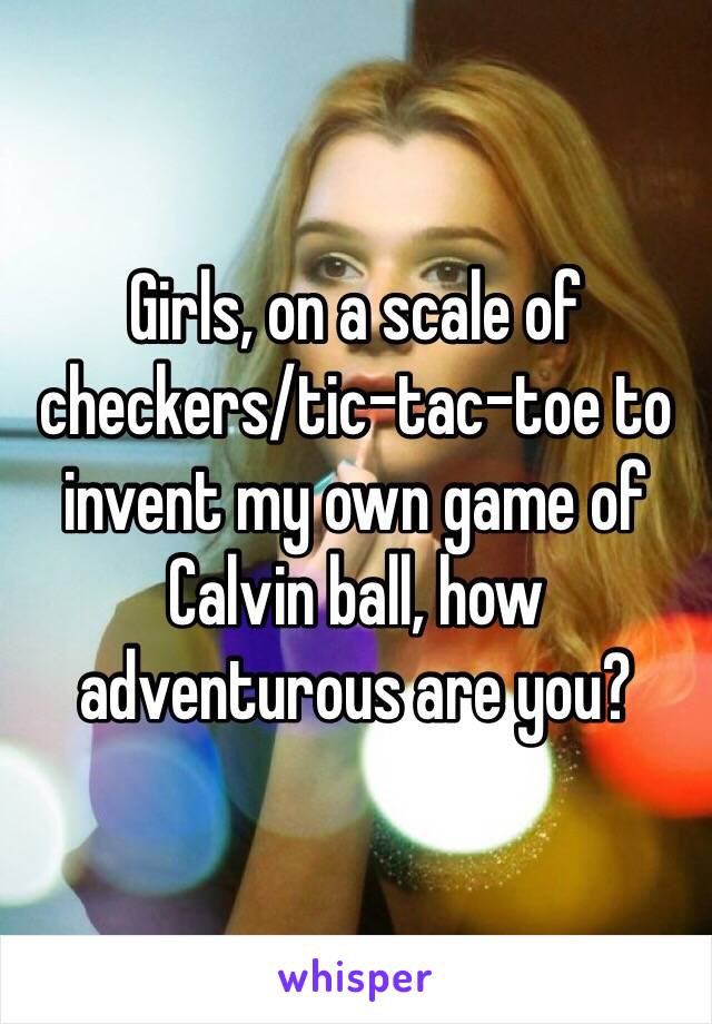 Girls, on a scale of checkers/tic-tac-toe to invent my own game of Calvin ball, how adventurous are you?