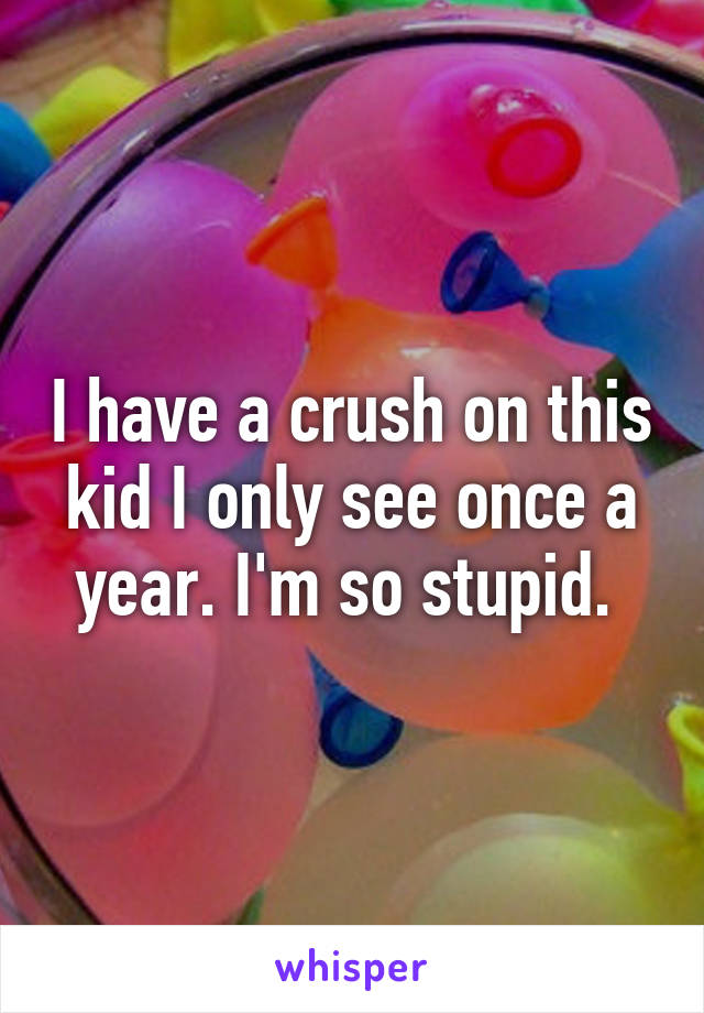 I have a crush on this kid I only see once a year. I'm so stupid. 