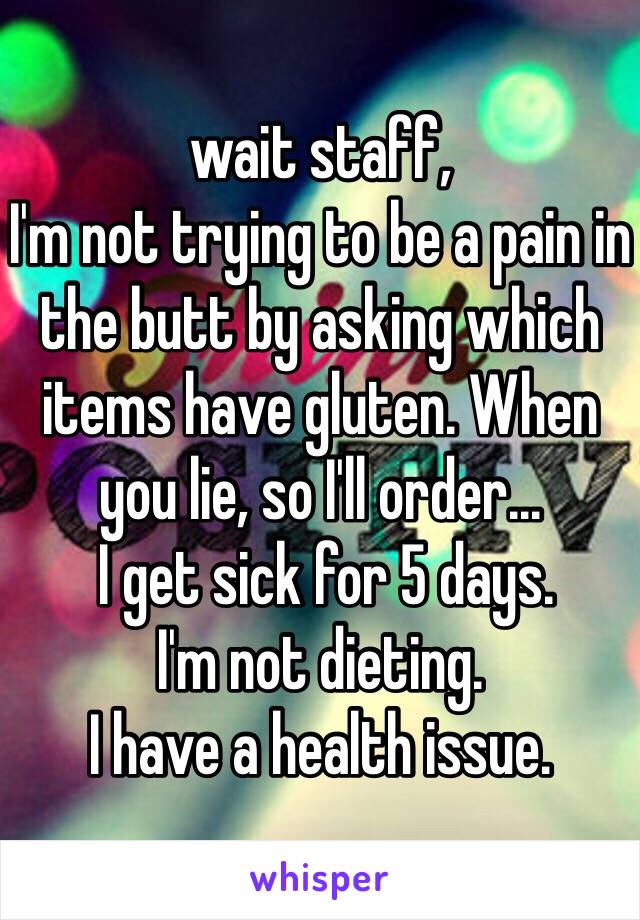 wait staff, 
I'm not trying to be a pain in the butt by asking which items have gluten. When you lie, so I'll order...
 I get sick for 5 days. 
I'm not dieting. 
I have a health issue.