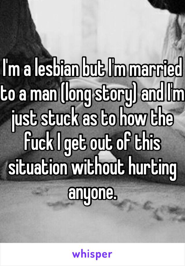 I'm a lesbian but I'm married to a man (long story) and I'm just stuck as to how the fuck I get out of this situation without hurting anyone. 