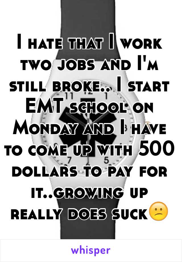 I hate that I work two jobs and I'm still broke.. I start EMT school on Monday and I have to come up with 500 dollars to pay for it..growing up really does suck😕