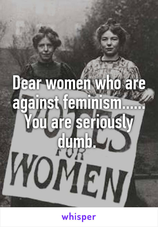 Dear women who are against feminism...... You are seriously dumb. 