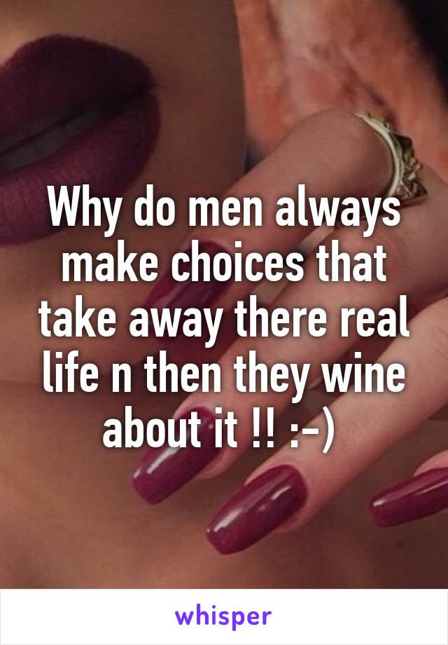 Why do men always make choices that take away there real life n then they wine about it !! :-) 