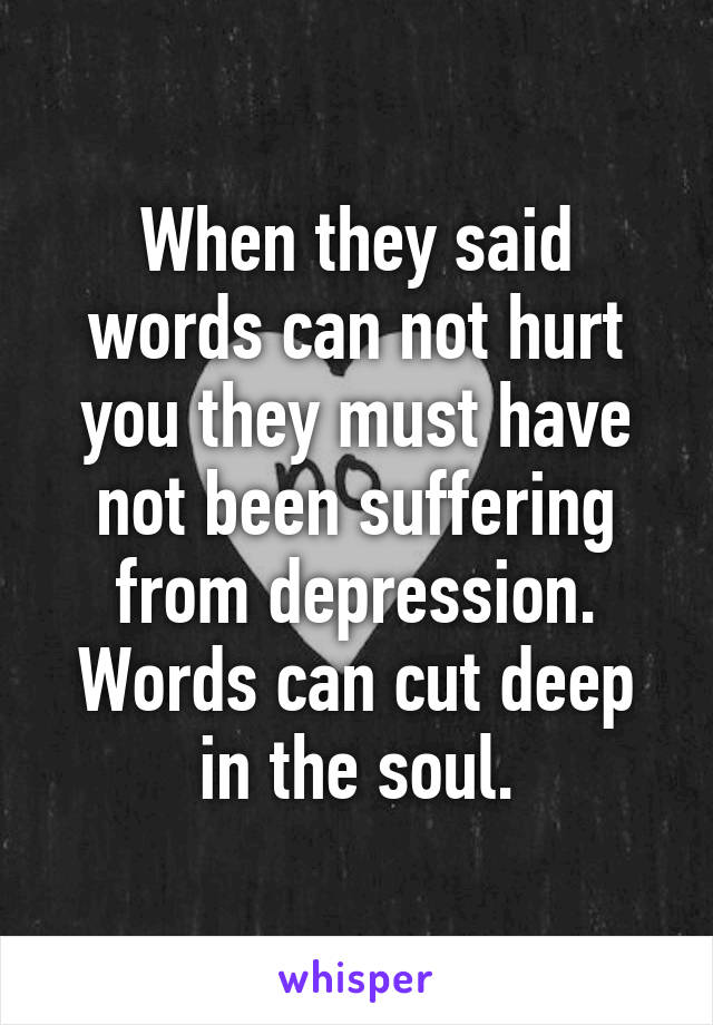 When they said words can not hurt you they must have not been suffering from depression. Words can cut deep in the soul.