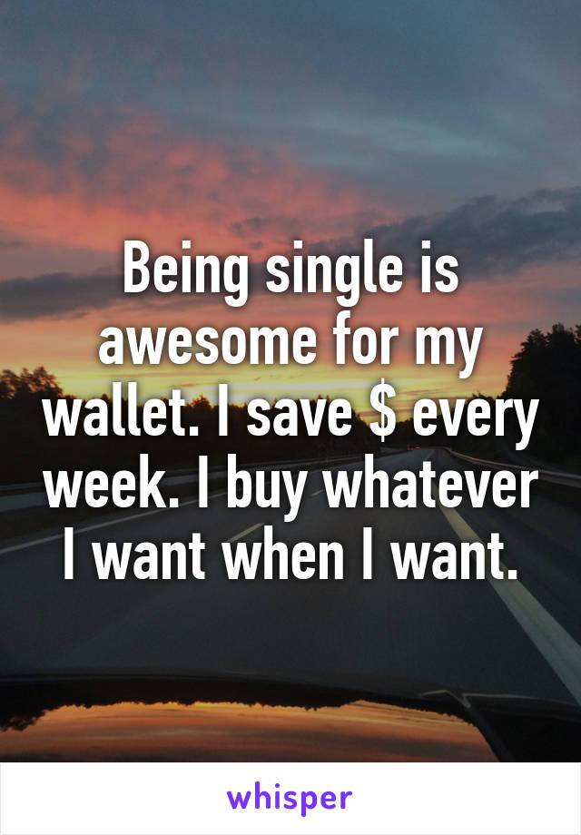 Being single is awesome for my wallet. I save $ every week. I buy whatever I want when I want.