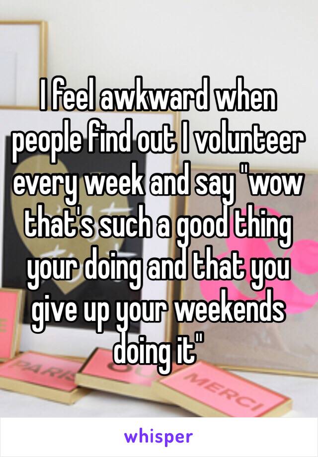 I feel awkward when people find out I volunteer every week and say "wow that's such a good thing your doing and that you give up your weekends doing it"