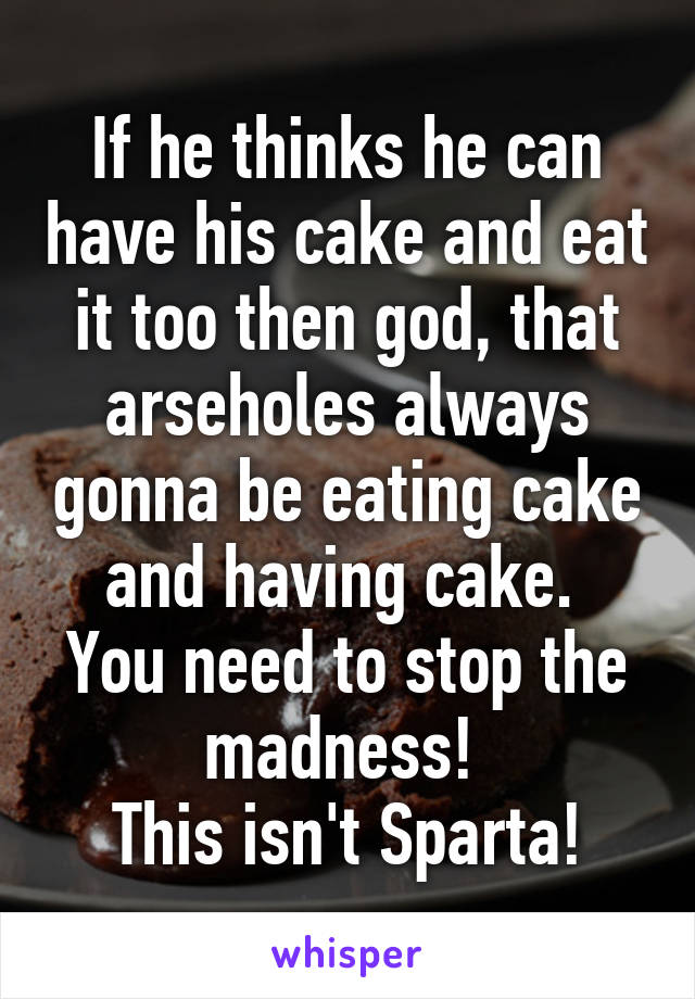 If he thinks he can have his cake and eat it too then god, that arseholes always gonna be eating cake and having cake. 
You need to stop the madness! 
This isn't Sparta!