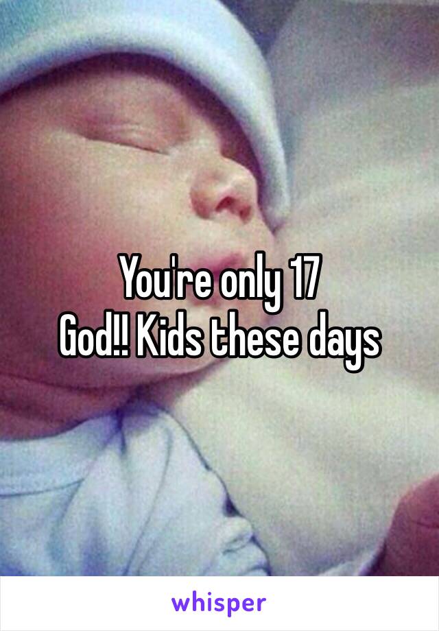 You're only 17
God!! Kids these days