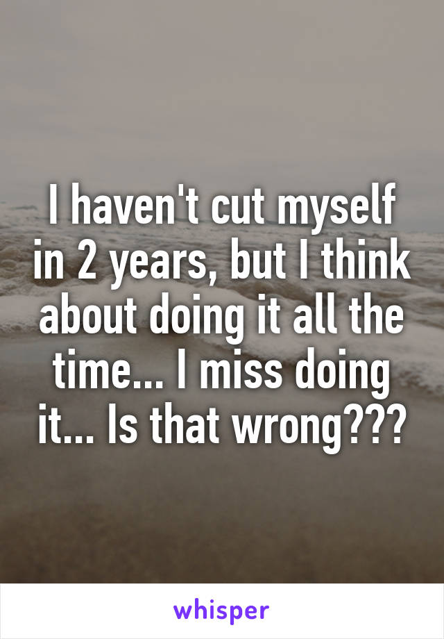 I haven't cut myself in 2 years, but I think about doing it all the time... I miss doing it... Is that wrong???