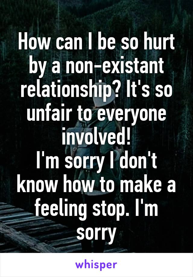 How can I be so hurt by a non-existant relationship? It's so unfair to everyone involved!
I'm sorry I don't know how to make a feeling stop. I'm sorry