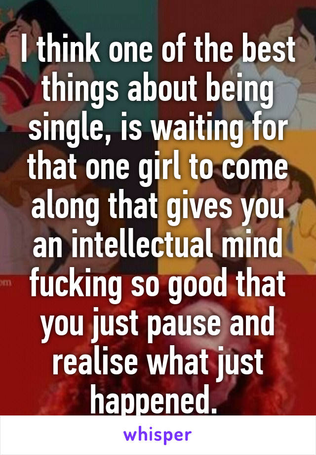 I think one of the best things about being single, is waiting for that one girl to come along that gives you an intellectual mind fucking so good that you just pause and realise what just happened. 