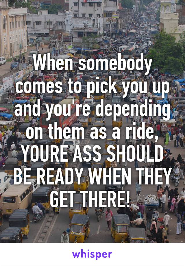 When somebody comes to pick you up and you're depending on them as a ride, YOURE ASS SHOULD BE READY WHEN THEY GET THERE! 