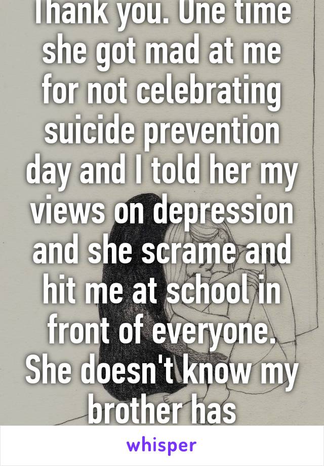 Thank you. One time she got mad at me for not celebrating suicide prevention day and I told her my views on depression and she scrame and hit me at school in front of everyone. She doesn't know my brother has depression. 