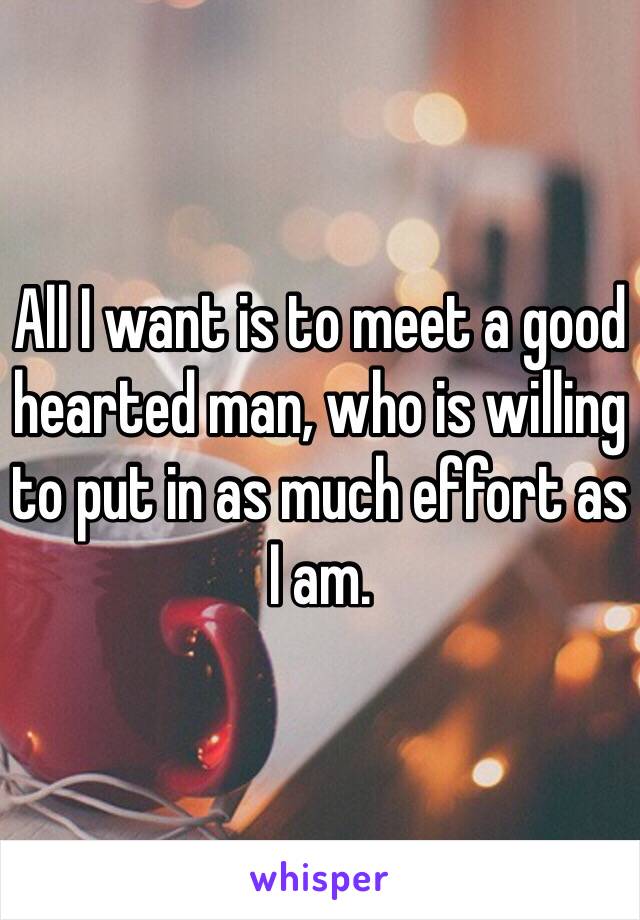 All I want is to meet a good hearted man, who is willing to put in as much effort as I am. 