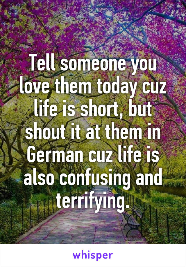 Tell someone you love them today cuz life is short, but shout it at them in German cuz life is also confusing and terrifying.