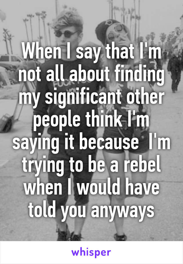 When I say that I'm not all about finding my significant other people think I'm saying it because  I'm trying to be a rebel when I would have told you anyways