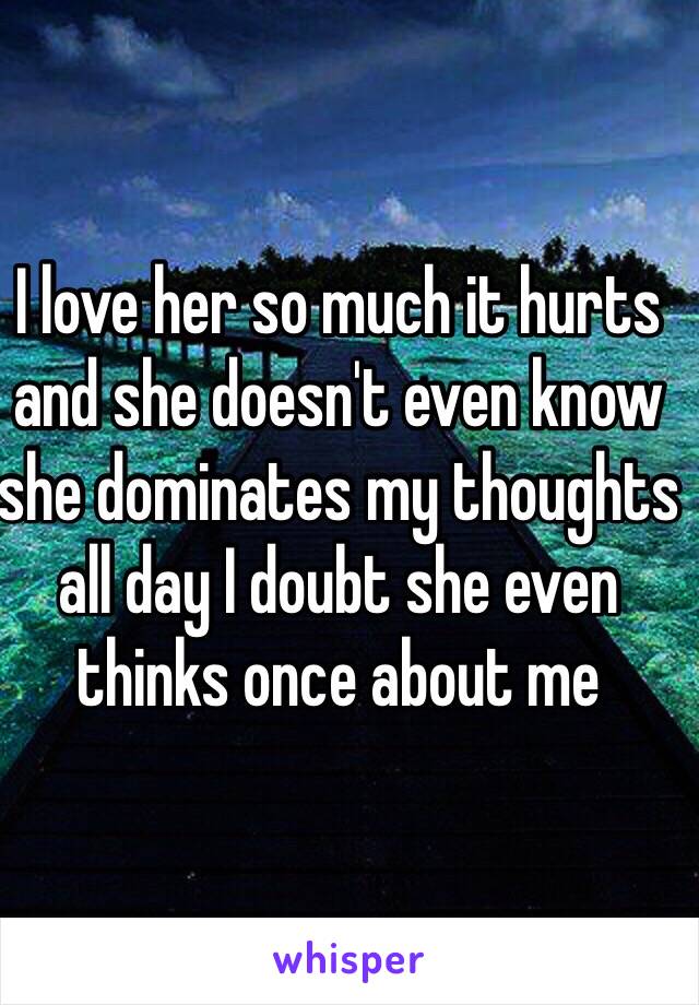 I love her so much it hurts and she doesn't even know she dominates my thoughts all day I doubt she even thinks once about me 