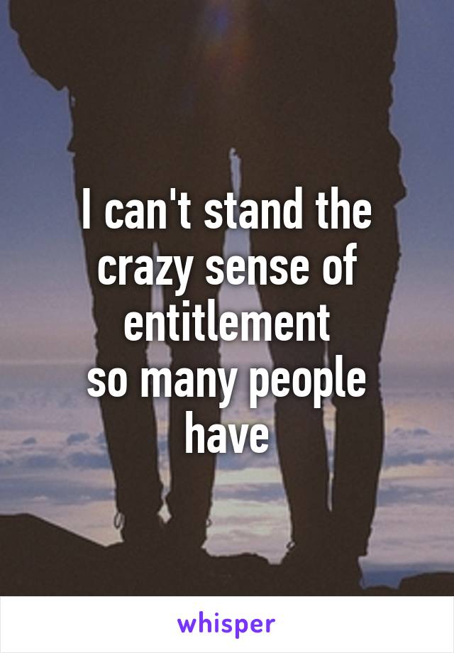 I can't stand the crazy sense of entitlement
so many people have