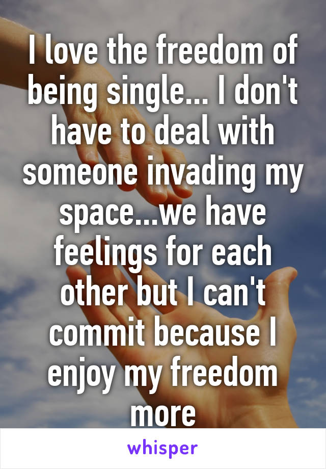 I love the freedom of being single... I don't have to deal with someone invading my space...we have feelings for each other but I can't commit because I enjoy my freedom more