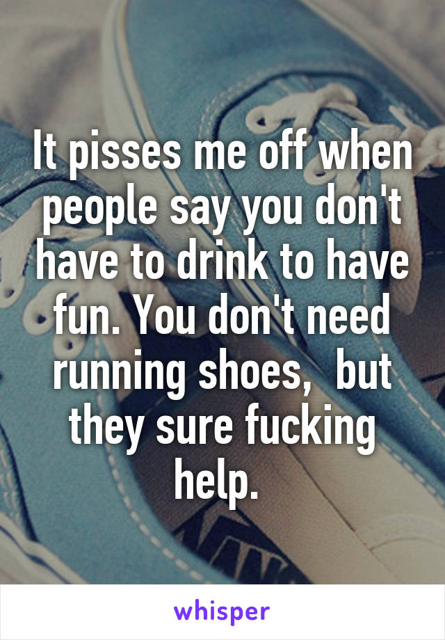 It pisses me off when people say you don't have to drink to have fun. You don't need running shoes,  but they sure fucking help. 