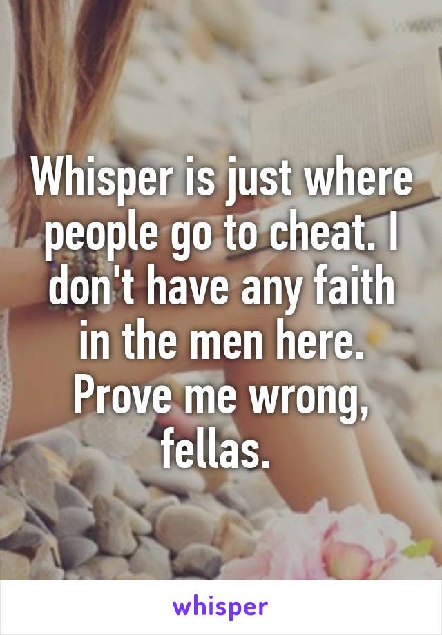 Whisper is just where people go to cheat. I don't have any faith in the men here. Prove me wrong, fellas. 