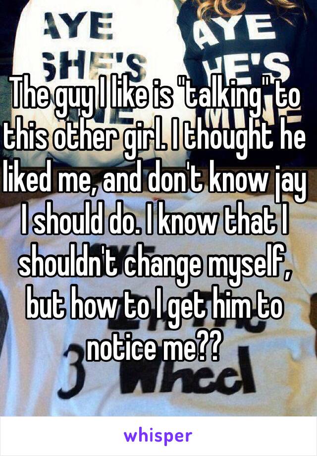 The guy I like is "talking" to this other girl. I thought he liked me, and don't know jay I should do. I know that I shouldn't change myself, but how to I get him to notice me??