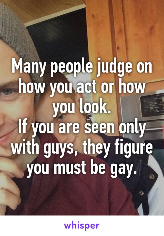 Many people judge on how you act or how you look.
If you are seen only with guys, they figure you must be gay.