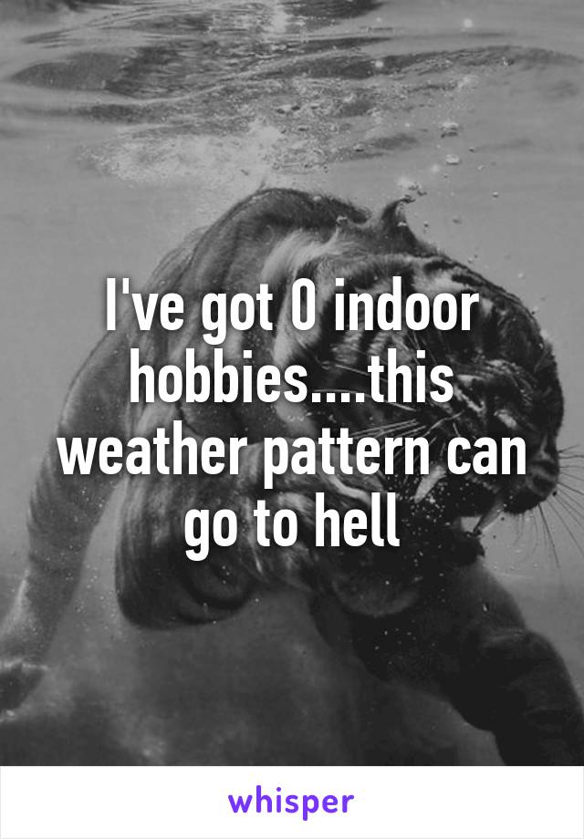 I've got 0 indoor hobbies....this weather pattern can go to hell